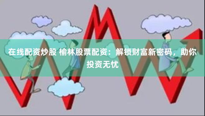 在线配资炒股 榆林股票配资：解锁财富新密码，助你投资无忧