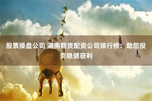 股票操盘公司 湖南期货配资公司排行榜：助您投资稳健获利