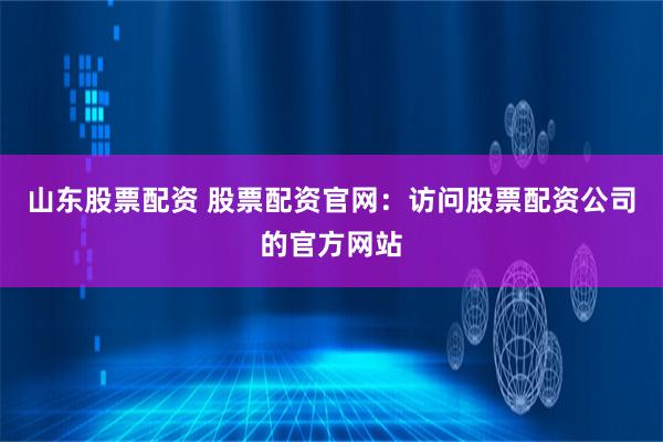 山东股票配资 股票配资官网：访问股票配资公司的官方网站