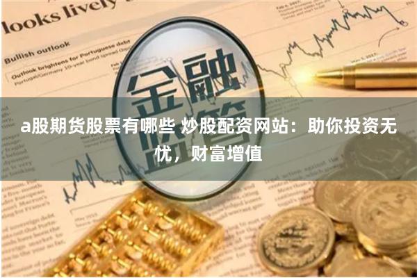 a股期货股票有哪些 炒股配资网站：助你投资无忧，财富增值