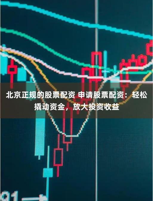 北京正规的股票配资 申请股票配资：轻松撬动资金，放大投资收益
