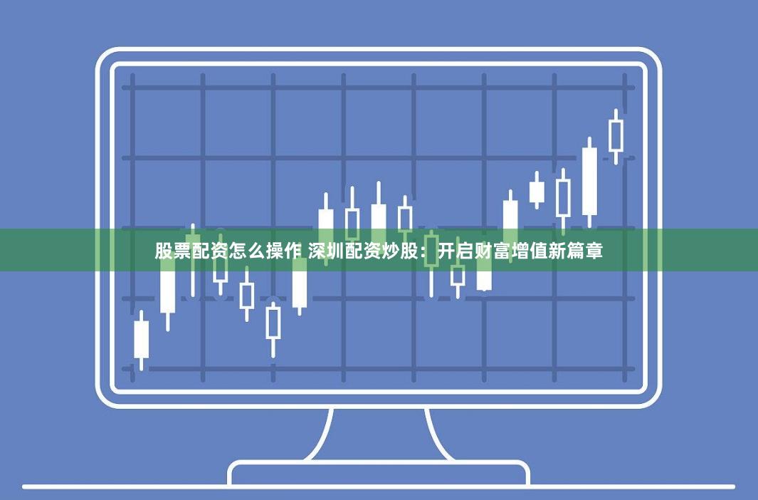 股票配资怎么操作 深圳配资炒股：开启财富增值新篇章