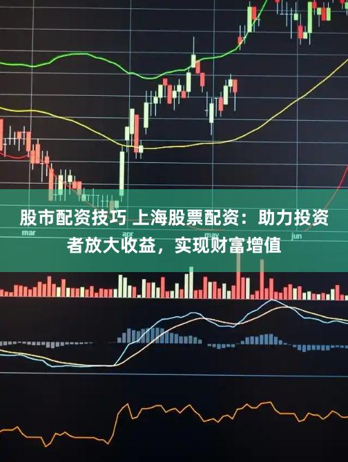 股市配资技巧 上海股票配资：助力投资者放大收益，实现财富增值