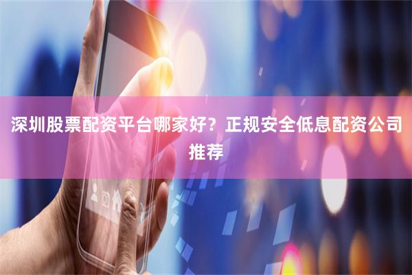 深圳股票配资平台哪家好？正规安全低息配资公司推荐
